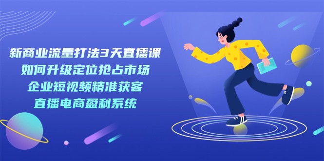 新商业-流量打法3天直播课：定位抢占市场 企业短视频获客 直播电商盈利系统-创客聚集地