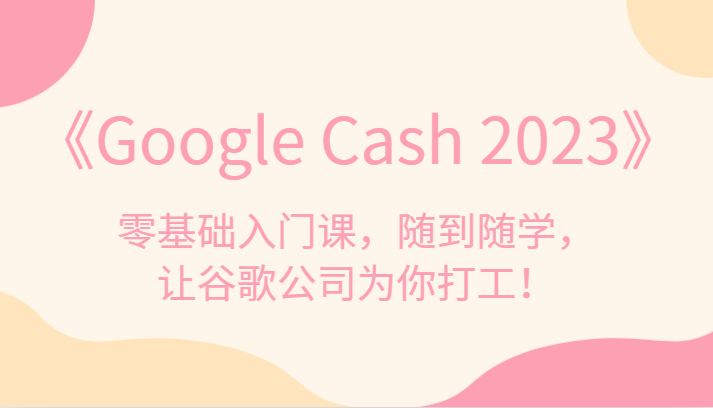 《Google Cash 2023》零基础入门课，随到随学，让谷歌公司为你打工！-创客聚集地
