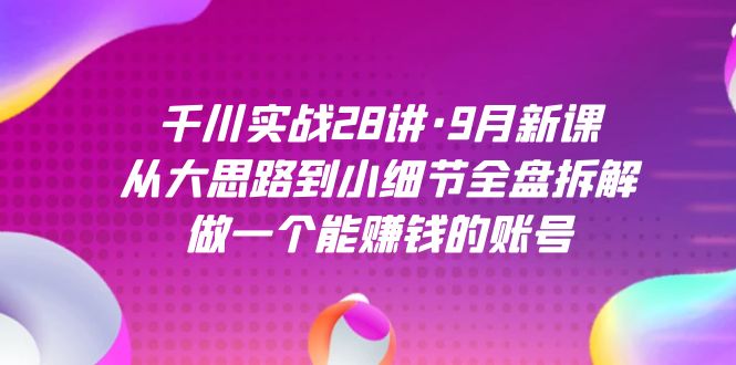 千川实战28讲·9月新课：从大思路到小细节全盘拆解，做一个能赚钱的账号-创客聚集地