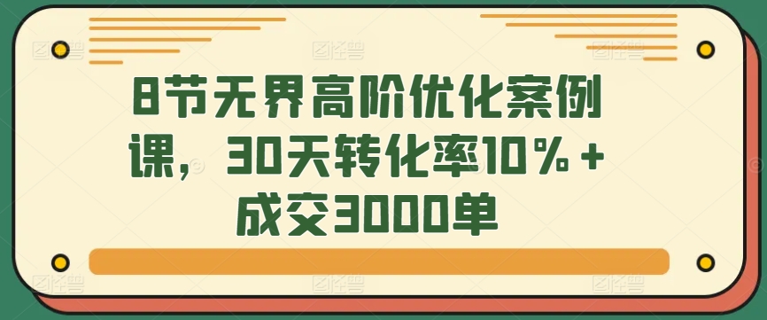 8节无界高阶优化案例课，30天转化率10%+成交3000单-创客聚集地