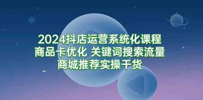 2024抖店运营系统化课程：商品卡优化 关键词搜索流量商城推荐实操干货-创客聚集地