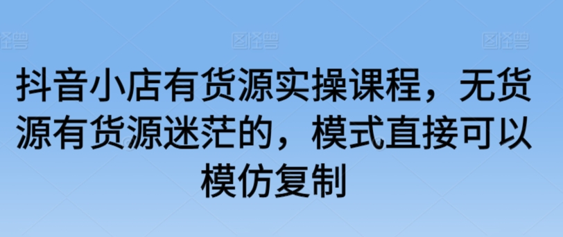 抖音小店有货源实操课程，无货源有货源迷茫的，模式直接可以模仿复制-创客聚集地