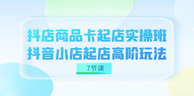 抖店-商品卡起店实战班，抖音小店起店高阶玩法（7节课）-创客聚集地