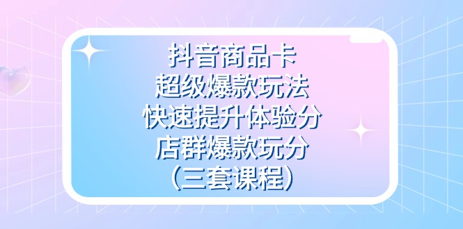 抖音商品卡-超级爆款玩法+快速提升体验分+店群爆款玩分（三套课程）-创客聚集地