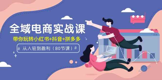 全域电商实战课：从入驻到盈利，带你玩转小红书+抖音+拼多多（80节课）-创客聚集地