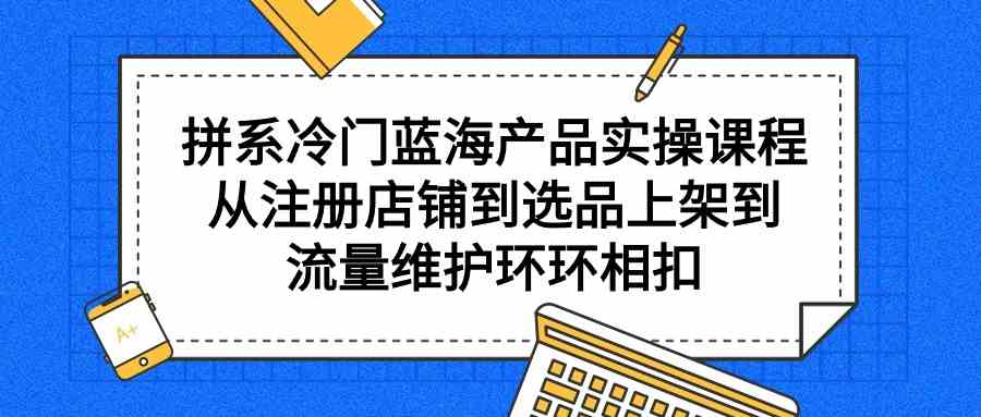 拼系冷门蓝海产品实操课程，从注册店铺到选品上架到流量维护环环相扣-创客聚集地