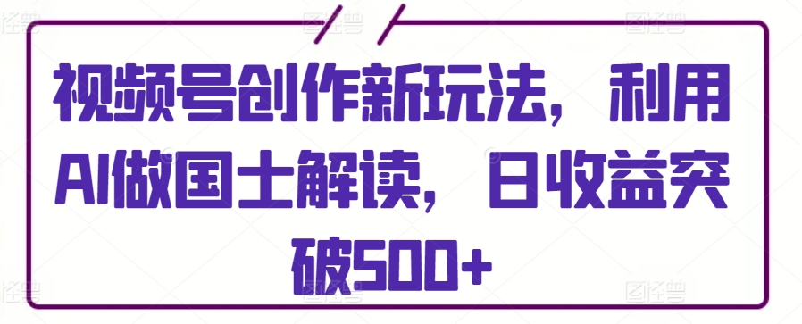 视频号创作新玩法，利用AI做国士解读，日收益突破500+-创客聚集地