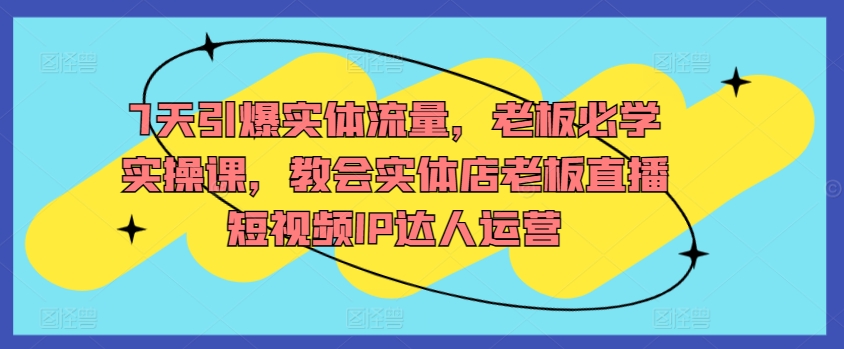 7天引爆实体流量，老板必学实操课，教会实体店老板直播短视频IP达人运营-创客聚集地