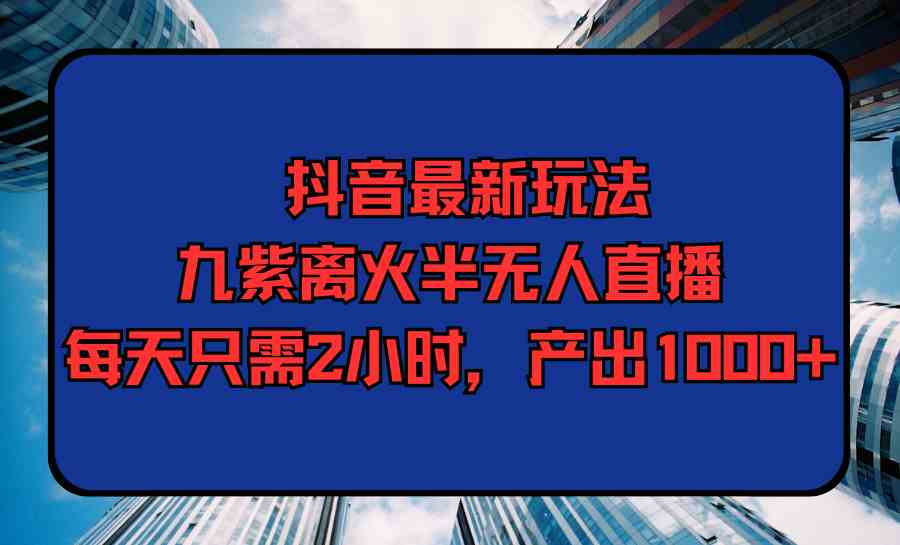 抖音最新玩法，九紫离火半无人直播，每天只需2小时，产出1000+-创客聚集地