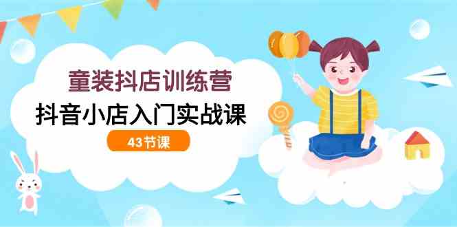 童装抖店训练营，抖音小店入门实战课（43节课）-创客聚集地