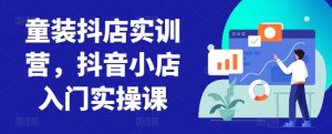 童装抖店实训营，抖音小店入门实操课-创客聚集地