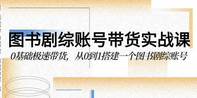 图书-剧综账号带货实战课，0基础极速带货，从0到1搭建一个图书剧综账号-创客聚集地