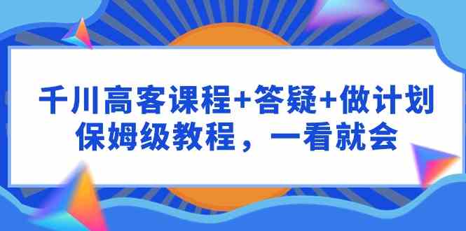 千川 高客课程+答疑+做计划，保姆级教程，一看就会-创客聚集地