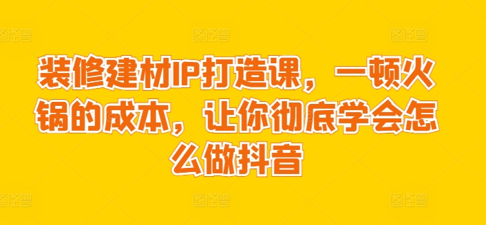 装修建材IP打造课，一顿火锅的成本，让你彻底学会怎么做抖音-创客聚集地