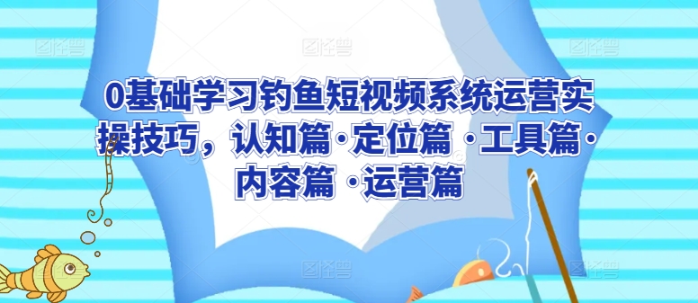 0基础学习钓鱼短视频系统运营实操技巧，认知篇·定位篇 ·工具篇·内容篇 ·运营篇-创客聚集地
