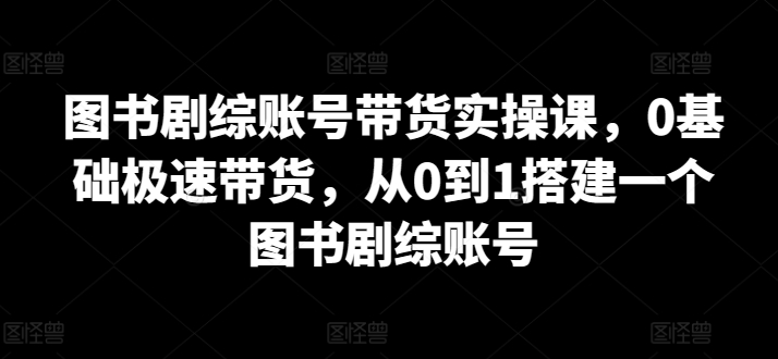 图书剧综账号带货实操课，0基础极速带货，从0到1搭建一个图书剧综账号-创客聚集地