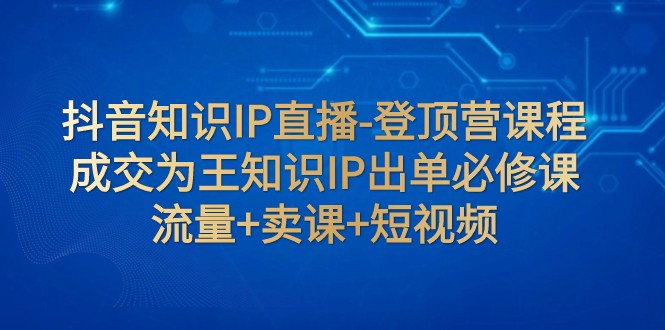 抖音知识IP直播-登顶营课程：成交为王知识IP出单必修课 流量+卖课+短视频-创客聚集地