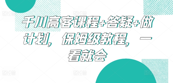 千川高客课程+答疑+做计划，保姆级教程，一看就会-创客聚集地