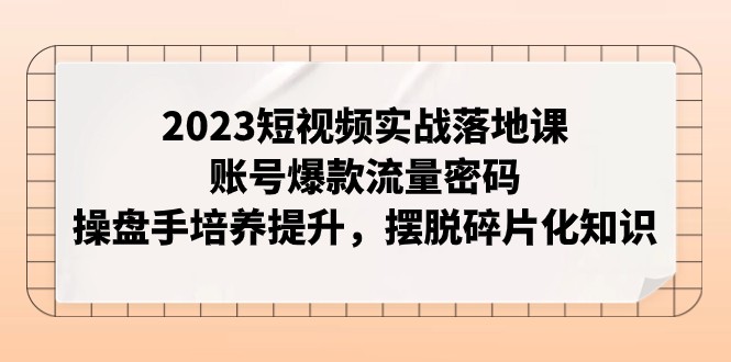 2023短视频实战落地课，账号爆款流量密码，操盘手培养提升，摆脱碎片化知识-创客聚集地