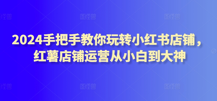 2024手把手教你玩转小红书店铺，红薯店铺运营从小白到大神-创客聚集地