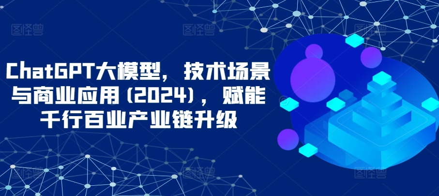 ChatGPT大模型，技术场景与商业应用(2024)，赋能千行百业产业链升级-创客聚集地