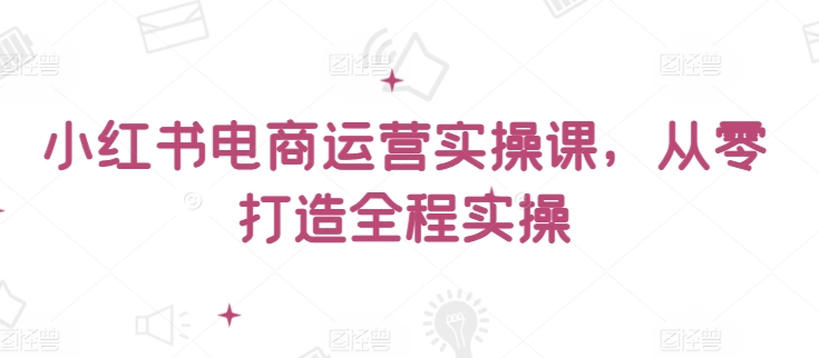 小红书电商运营实操课，​从零打造全程实操-创客聚集地