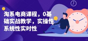 淘系电商课程，0基础实战教学，实操性系统性实时性-创客聚集地