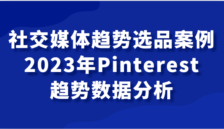 社交媒体趋势选品案例，2023年Pinterest趋势数据分析课-创客聚集地