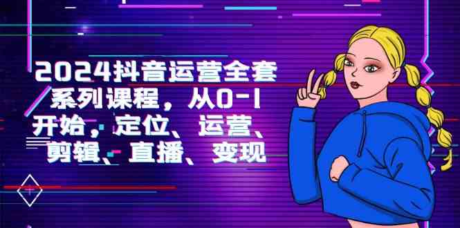 2024抖音运营-全套系列课程，从0-1开始，定位、运营、剪辑、直播、变现-创客聚集地