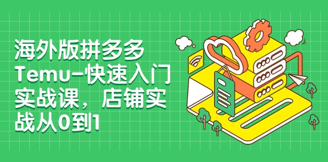 外版拼多多Temu-快速入门实战课，店铺实战从0到1（12节课）-创客聚集地