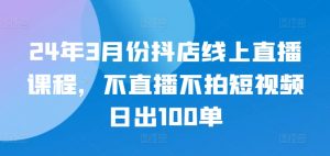 24年3月份抖店线上直播课程，不直播不拍短视频日出100单-创客聚集地