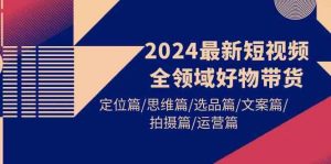 2024最新短视频全领域好物带货 定位篇/思维篇/选品篇/文案篇/拍摄篇/运营篇-创客聚集地