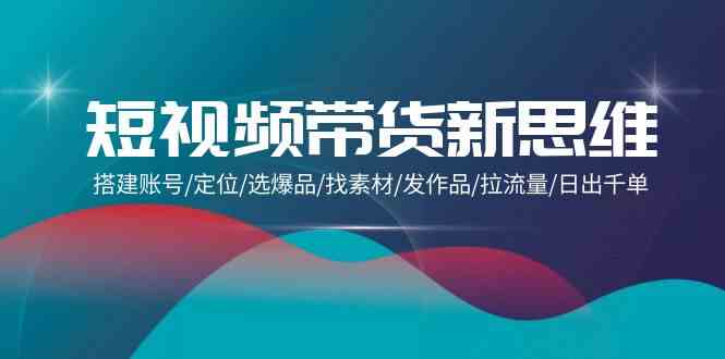 短视频带货新思维：搭建账号/定位/选爆品/找素材/发作品/拉流量/日出千单-创客聚集地