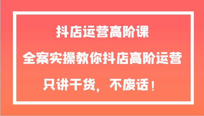 抖店运营高阶课，全案实操教你抖店高阶运营，只讲干货，不废话！-创客聚集地