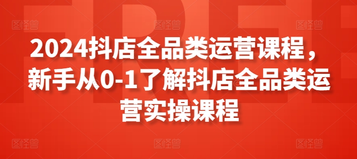 2024抖店全品类运营课程，新手从0-1了解抖店全品类运营实操课程-创客聚集地