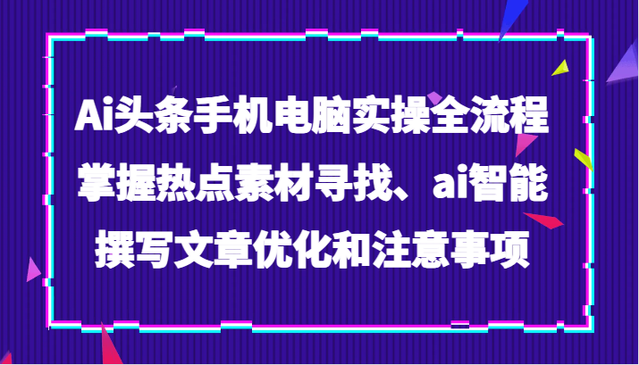 Ai头条手机电脑实操全流程，掌握热点素材寻找、ai智能撰写文章优化和注意事项-创客聚集地