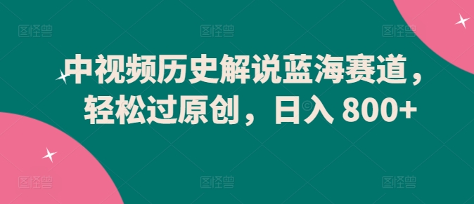 中视频历史解说蓝海赛道，轻松过原创，日入 800+-创客聚集地