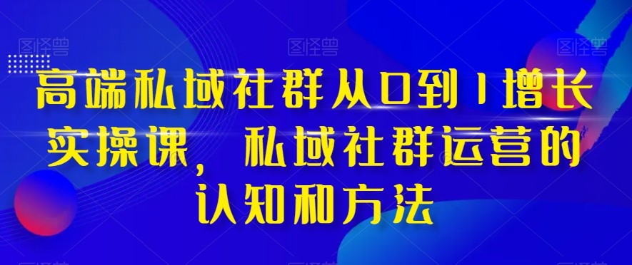 高端私域社群从0到1增长实战课，私域社群运营的认知和方法（37节课）-创客聚集地