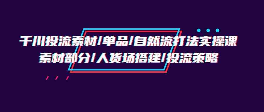 千川投流素材/单品/自然流打法实操培训班，素材部分/人货场搭建/投流策略-创客聚集地