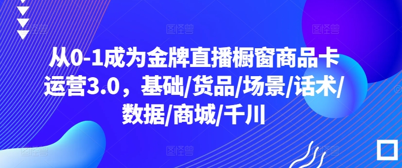 从0-1成为金牌直播橱窗商品卡运营3.0，基础/货品/场景/话术/数据/商城/千川-创客聚集地