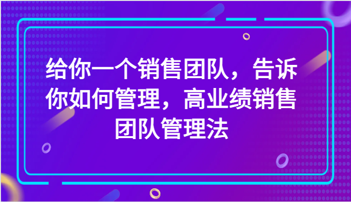 给你一个销售团队，告诉你如何管理，高业绩销售团队管理法（89节课）-创客聚集地