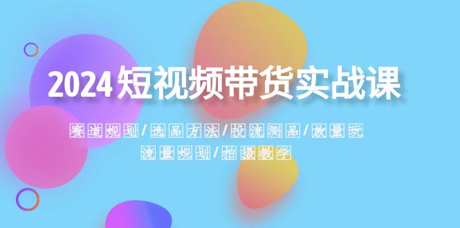 2024短视频带货实战课：赛道规划·选品方法·投流测品·放量玩法·流量规划-创客聚集地