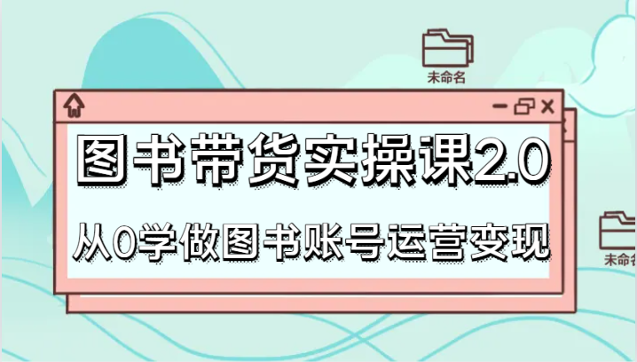 图书带货实操课2.0，从0学做图书账号运营变现，干货教程快速上手，高效起号涨粉-创客聚集地