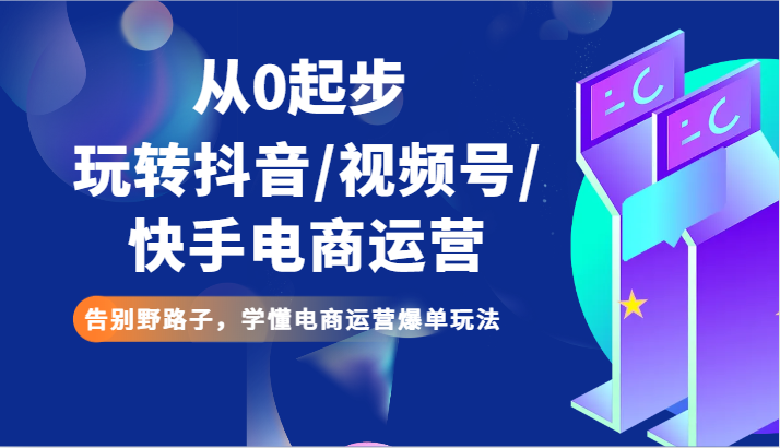 从0起步玩转抖音/视频号/快手电商运营 告别野路子，学懂电商运营爆单玩法-创客聚集地