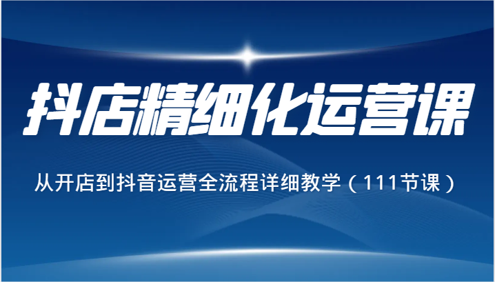 抖店精细化运营课，从开店到抖音运营全流程详细教学（111节课）-创客聚集地