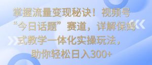 掌握流量变现秘诀！视频号“今日话题”赛道，详解保姆式教学一体化实操玩法，日入300+-创客聚集地