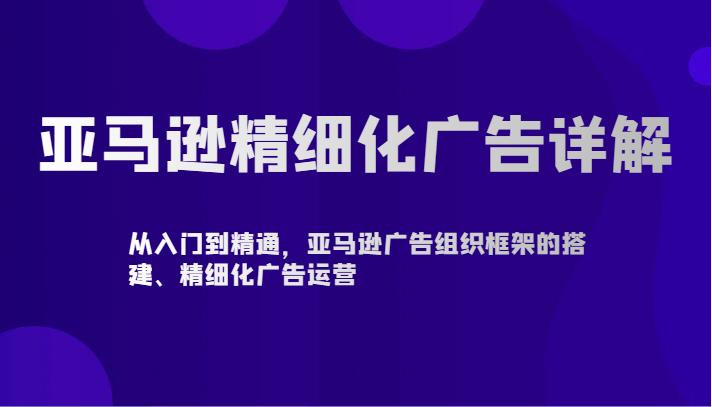 亚马逊精细化广告详解-从入门到精通，亚马逊广告组织框架的搭建、精细化广告运营-创客聚集地