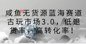 咸鱼无货源蓝海赛道古玩市场3.0，低退货率，高转化率！-创客聚集地