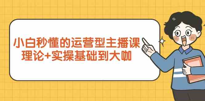 新手小白秒懂的运营型主播课，理论+实操基础到大咖（7节课）-创客聚集地