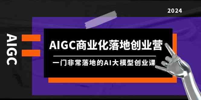 AIGC商业化落地创业营，一门非常落地的AI大模型创业课（61节课+资料）-创客聚集地